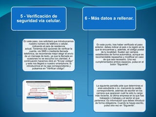 5 - Verificación de
seguridad vía celular.
En este paso, nos solicitará que introduzcamos
nuestro número de teléfono o celular,
indicando el país de residencia
actual. Tenemos dos opciones de verificar la
cuenta, vía SMS o mediante llamada
telefónica, se recomienda mejor elegir el envío
de un mensaje de texto, ya que la llamada en
ocasiones no se escucha con claridad. A
continuación hacemos click en "Enviar código"
y este nos llegará a nuestro smartphone, lo
introducimos en la caja correspondiente y
pulsamos en "Verificar código".
6 - Más datos a rellenar.
En este punto, tras haber verificado el paso
anterior, debes indicar el país o la región en la
que te encuentras y, además, el código postal
de tu localidad. Suelen ser campos
establecidos de forma automática, aunque es
recomendable repasarlos y modificar en caso
de que sea necesario. Una vez
cumplimentados ambos espacios, pulsa en el
botón “Siguiente”.
La siguiente pantalla pide que determines si
eres estudiante o no, marcando la casilla
correspondiente, además de escribir en los
campos que aparecen cuál ha sido tu cargo
más reciente, la última empresa en la que has
trabajado o trabajas y el sector al que
pertenece. Es información que debes introducir
de forma obligatoria. Cuando la hayas escrito,
pulsa otra vez en “Siguiente”.
 