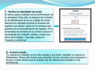 7 - Verifica tu identidad vía email.
El último paso a realizar es la confirmación de
tu identidad. Para ello, el sistema de LinkedIn
(y de Slideshare) envía un código al correo
electrónico indicado durante el proceso de
registro que debes copiar en la ventana que
aparece en el procedimiento de registro. Ve a
la bandeja de entrada de tu e-mail y busca el
procedente de LinkedIn, ábrelo y copia esa
clave de 6 dígitos. Tras esto, pulsa en
“Aceptar y confirmar”.
8 - Cuenta creada.
Tu cuenta en LinkedIn ya ha sido creada y, por tanto, también tu cuenta en
Slideshare. Ahora solo tienes que conectar con los usuarios que conozcas o
buscar a otros tantos que te puedan ser de interés para ampliar tu red
profesional.
 