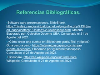 •Software para presentaciones, SlideShare.
https://niveles.campusvirtualuba.net.ve/pluginfile.php/71343/m
od_page/content/1/Unidad%20I/slideshare.html. Material
Elaborado por: Colectivo Docente UBA. Consultado el 21 de
Agosto del 2021.
•¿Cómo crear una cuenta en Slideshare gratis, fácil y rápido?
Guía paso a paso. https://internetpasoapaso.com/crear-
cuenta-slideshare/ Elaborado por @internetpasoapaso.
Consultado el 21 de Agosto del 2021.
•Slideshare. https://en.wikipedia.org/wiki/SlideShare.
Wikipedia. Consultado el 21 de Agosto del 2021.
 