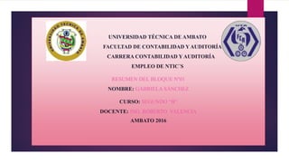 UNIVERSIDAD TÉCNICA DE AMBATO
FACULTAD DE CONTABILIDAD Y AUDITORÍA
CARRERA CONTABILIDAD Y AUDITORÍA
EMPLEO DE NTIC´S
RESUMEN DEL BLOQUE Nº01
NOMBRE: GABRIELA SÁNCHEZ
CURSO: SEGUNDO “B”
DOCENTE: ING. ROBERTO VALENCIA
AMBATO 2016
 