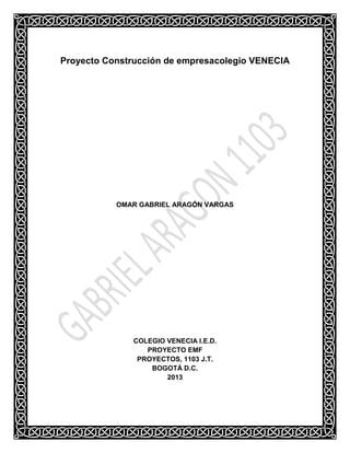 Proyecto Construcción de empresacolegio VENECIA

OMAR GABRIEL ARAGÓN VARGAS

COLEGIO VENECIA I.E.D.
PROYECTO EMF
PROYECTOS, 1103 J.T.
BOGOTÁ D.C.
2013

 