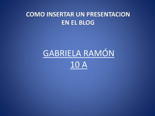GABRIELA RAMÓN
10 A
COMO INSERTAR UN PRESENTACION
EN EL BLOG
 