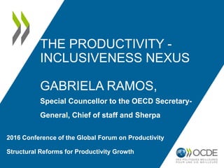 THE PRODUCTIVITY -
INCLUSIVENESS NEXUS
GABRIELA RAMOS,
Special Councellor to the OECD Secretary-
General, Chief of staff and Sherpa
2016 Conference of the Global Forum on Productivity
Structural Reforms for Productivity Growth
 