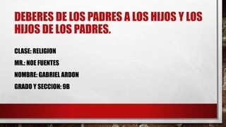 DEBERES DE LOS PADRES A LOS HIJOS Y LOS
HIJOS DE LOS PADRES.
CLASE: RELIGION
MR.: NOE FUENTES
NOMBRE: GABRIEL ARDON
GRADO Y SECCION: 9B
 