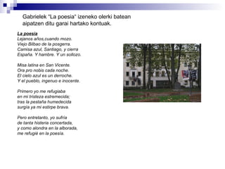 Gabrielek “La poesia“ izeneko olerki batean aipatzen ditu garai hartako kontuak. La poesia Lejanos años,cuando mozo. Viejo Bilbao de la posgerra. Camisa azul, Santiago, y cierra España. Y hambre. Y un sollozo. Misa latina en San Vicente. Ora pro nobis cada noche. El cielo azul es un derroche. Y el pueblo, ingenuo e inocente. Primero yo me refugiaba en mi tristeza estremecida; tras la pestaña humedecida surgía ya mi estirpe brava. Pero entretanto, yo sufría de tanta histeria concertada, y como alondra en la alborada, me refugié en la poesía. 