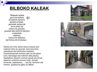 BILBOKO KALEAK “ Bilbaoko kaleak gora eta behera errekatik mendira, batzuk artezak,  gehienak zeiharrak lurra estali da etxez eta gizonez, gizonak leku batetik bestera eramateko makinez, bizioz eta bekatuz, karitatez eta krimenez,..  Garbia zen hiria, baina natura erasotu edo indarrez hartu du gizonak, bere lukurreria, zekenkeria eta handinahia asetzeko. Industrializazioak bortxatu egin du bizi garen lurra, teknologia eta makinen alde jokatuz.  Kapitalismo  latzaren aurrean gaude eta diruak dakarren ondorioa aurrean dugu, bizioak, krimenak, esplotazioa,…, hau da, herriaren eta hiriaren  gizatasuna galdu du Bilbok. 