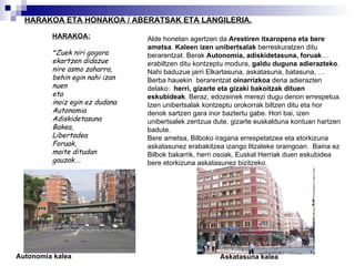 HARAKOA ETA HONAKOA / ABERATSAK ETA LANGILERIA. HARAKOA: “ Zuek niri gogora  ekartzen didazue nire asmo zaharra, behin egin nahi izan nuen  eta inoiz egin ez dudana Autonomia Adiskidetasuna Bakea, Libertadea Foruak, maite ditudan gauzak…. Alde honetan agertzen da  Arestiren itxaropena eta bere ametsa .  Kaleen izen unibertsalak  berreskuratzen ditu berarentzat.  Berak  Autonomia, adiskidetasuna, foruak … erabiltzen ditu kontzeptu modura,  galdu duguna adierazteko . Nahi baduzue jarri Elkartasuna, askatasuna, batasuna, … Berba hauekin  berarentzat  oinarrizkoa  dena adierazten delako:  herri, gizarte eta gizaki bakoitzak dituen eskubideak . Beraz, edozeinek merezi dugu denon errespetua. Izen unibertsalak kontzeptu orokorrak biltzen ditu eta hor denok sartzen gara inor baztertu gabe. Hori bai, izen unibertsalek zentzua dute, gizarte euskalduna kontuan hartzen badute. Bere ametsa, Bilboko iragana errespetatzea eta etorkizuna askatasunez erabakitzea izango litzateke oraingoan.  Baina ez Bilbok bakarrik, herri osoak, Euskal Herriak duen eskubidea bere etorkizuna askatasunez bizitzeko. Autonomia kalea Askatasuna kalea 