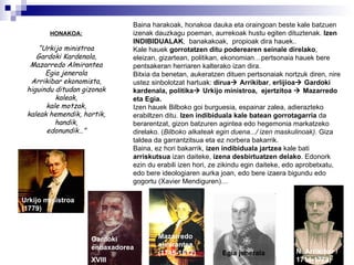 HONAKOA: “ Urkijo ministroa Gardoki Kardenala, Mazarredo Almirantea Egia jenerala Arrikibar ekonomista, higuindu ditudan gizonak kaleak, kale motzak, kaleak hemendik, hortik, handik, edonundik…” Baina harakoak, honakoa dauka eta oraingoan beste kale batzuen izenak dauzkagu poeman, aurrekoak hustu egiten dituztenak.  Izen INDIBIDUALAK ,  banakakoak,  propioak dira hauek.. Kale hauek  gorrotatzen ditu poderearen seinale direlako , eleizan, gizartean, politikan, ekonomian…pertsonaia hauek bere pentsakeran herriaren kalterako izan dira.  Bitxia da benetan, aukeratzen dituen pertsonaiak nortzuk diren, nire ustez sinbolotzat hartuak:  dirua   Arrikibar ,  erlijioa   Gardoki   kardenala, politika   Urkijo ministroa,  ejertzitoa    Mazarredo eta Egia. Izen hauek  Bilboko goi burguesia, espainar zalea, adierazteko erabiltzen ditu.  Izen indibiduala kale batean gorrotagarria  da berarentzat, gizon batzuren agintea edo hegemonia markatzeko direlako.  ( Bilboko alkateak egin duena.../ izen maskulinoak) .  Giza taldea da garrantzitsua eta ez norbera bakarrik. Baina, ez hori bakarrik,  izen indibiduala jartzea  kale bati  arriskutsua  izan daiteke,  izena desbirtuatzen delako . Edonork ezin du erabili izen hori, ze zikindu egin daiteke, edo aprobetxatu, edo bere ideologiaren aurka joan, edo bere izaera bigundu edo gogortu (Xavier Mendiguren)… Urkijo ministroa (1779) Gardoki enbaxadorea XVIII Mazarredo almirantea (1745-1812) Egia jenerala N. Arrikibar /1714-1779) 