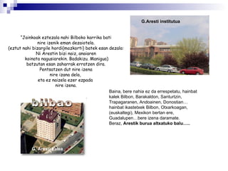 “ Jainkoak eztezala nahi Bilboko karrika bati nire izenik eman dezaiotela. (eztut nahi bizargile hordi(mozkorti) batek esan dezala: Ni Arestin bizi naiz, anaiaren koinata nagusiarekin. Badakizu. Manigua) batzutan esan zaharrak erratzen dira. Pentsatzen dut nire izena nire izana dela,  eta ez naizela ezer ezpada  nire izena. Baina, bere nahia ez da errespetatu, hainbat kalek Bilbon, Barakaldon, Santurtzin, Trapagaranen, Andoainen, Donostian…hainbat ikastetxek Bilbon, Otxarkoagan, (euskaltegi), Mexikon bertan ere, Guadalupen…bere izena daramate. Beraz,  Arestik burua altxatuko balu…..  G.Aresti institutua G. Aresti kalea 