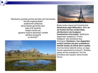 “ Gorbeiara joateko gutizia sortzen zait barrenean, bertan organizatzeko euskararen salbazioa baina hemen geratzen naiz, kale arte honetan milagro baten zai, egunero bizarra kentzeari uzteko nahikoa kurajerik ez baitdut.” Beste kezka nagusi bat Arestirentzat:  Nahikotuta dago Bilborekin . Bilbo  ez da Euskal Herrian modernitate, zikinkeriaren eta burgesen handinahien hiria baizik . Nahikotuta dagoenean badakizue “Centro Galegora” edo Gorbeiara doa. Oraingoan  Gorbeiara ,  han dagoelako euskal sustraia eta giro euskalduna . Handik hasiko du berak bere iraultza  (hori bai berak bakarrik antza, ez dago hemen egozentrismo kutsua?). Gorbeia garbia da eta euskalduna, hori bai, primitiboa edo basatia, baina Euskal Herria. 