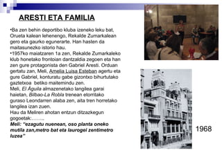 ARESTI ETA FAMILIA Ba zen behin deportibo kluba izeneko leku bat, Orueta kalean lehenengo, Rekalde Zumarkalean gero eta gaurko egunerarte. Han hasten da maitasunezko istorio hau.  1957ko maiatzaren 1a zen, Rekalde Zumarkaleko klub honetako frontoian dantzaldia zegoen eta han zen gure protagonista den Gabriel Aresti. Orduan gertatu zan, Meli,  Amelia Luisa Esteban  agertu eta gure Gabriel, konturatu gabe gizontxo bihurtutako gaztetxoa  betiko maitemindu zen. Meli,  El Águila  almazenetako langilea garai haietan,  Bilbao-La Robla  trenean etorritako  guraso Leondarren alaba zen, aita tren horretako langilea izan zuen.  Hau da Meliren ahotan entzun ditzazkegun gogoetak:…….. Meli: “ ezagutu nuenean, oso planta oneko mutila zan,metro bat eta laurogei zentimetro luzea”   1968 