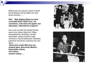 Makina bat ordu lapurtu zizkien Arestik bai familiakoei eta bai Meliri ere bere lanak sortzeko........ Meli:  “ Nire Aitaren Etxea  larunbat arratsalde baten idatzi zuen, eta normalean, ordu biak arte egoten zan afalostean, idazmakinari eraginez”   Izan zuen aurretik bai Arestik bihotza apurtu zion beste nobia bat, Felipe Arresebeitiaren familiakoa, familia abertzalea, neska errubia ta begi urdinduna, Karmel aldizkarian idatzitako poemaren bat berari zuzendua ere izan liteke...................... Baina bere neska Meli izan zan, dudarik gabe, Basurtuko Melitxu,  Espainiako andrea, nire aitaren  exearen habea...... 