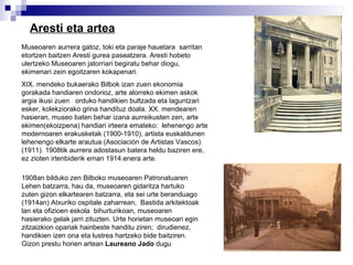 Aresti eta artea Museoaren aurrera gatoz, toki eta paraje hauetara  sarritan etortzen baitzen Aresti gurea paseatzera.   Aresti hobeto ulertzeko Museoaren jatorriari begiratu behar diogu,  ekimenari zein egoitzaren kokapenari. XIX. mendeko bukaerako Bilbok izan zuen ekonomia gorakada handiaren ondorioz, arte alorreko ekimen askok argia ikusi zuen  orduko handikien bultzada eta laguntzari esker, kolekziorako grina handituz doala. XX. mendearen hasieran, museo baten behar izana aurreikusten zen, arte ekimen(ekoizpena) handiari irteera emateko:  lehenengo arte modernoaren erakusketak (1900-1910), artista euskaldunen lehenengo elkarte arautua (Asociación de Artistas Vascos)(1911). 1908tik aurrera adostasun batera heldu baziren ere, ez zioten irtenbiderik eman 1914.enera arte. 1908an bilduko zen Bilboko museoaren Patronatuaren Lehen batzarra, hau da, museoaren gidaritza hartuko zuten gizon elkartearen batzarra, eta sei urte beranduago (1914an) Atxuriko ospitale zaharrean,  Bastida arkitektoak lan eta ofizioen eskola  bihurturikoan, museoaren hasierako gelak jarri zituzten. Urte horietan museoari egin zitzaizkion opariak hainbeste handitu ziren;  dirudienez, handikien izen ona eta lustrea hartzeko bide baitziren. Gizon prestu horien artean  Laureano Jado  dugu   
