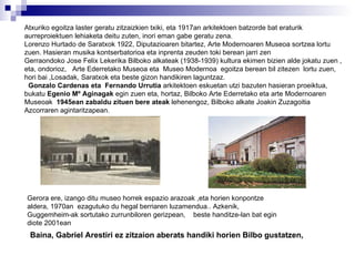 Atxuriko egoitza laster geratu zitzaizkien txiki, eta 1917an arkitektoen batzorde bat eraturik aurreproiektuen lehiaketa deitu zuten ,  inori eman gabe geratu zena. Lorenzo Hurtado de Saratxok 1922, Diputazioaren bitartez, Arte Modernoaren Museoa sortzea lortu zuen. Hasieran musika kontserbatorioa eta inprenta zeuden toki berean jarri zen  Gerraondoko Jose Felix Lekerika Bilboko alkateak (1938-1939) kultura ekimen bizien alde jokatu zuen , eta, ondorioz,  Arte Ederretako Museoa eta  Museo Modernoa  egoitza berean bil zitezen  lortu zuen, hori bai ,Losadak, Saratxok eta beste gizon handikiren laguntzaz. Gonzalo Cardenas eta  Fernando Urrutia  arkitektoen eskuetan utzi bazuten hasieran proeiktua, bukatu  Egenio Mº Aginagak  egin zuen eta, hortaz, Bilboko Arte Ederretako eta arte Modernoaren Museoak  1945ean zabaldu zituen bere ateak  lehenengoz, Bilboko alkate Joakin Zuzagoitia Azcorraren agintaritzapean. Gerora ere, izango ditu museo horrek espazio arazoak ,eta horien konpontze aldera, 1970an  ezagutuko du hegal berriaren luzamendua.. Azkenik, Guggemheim-ak sortutako zurrunbiloren gerizpean,  beste handitze-lan bat egin diote 2001ean   Baina, Gabriel Arestiri ez zitzaion aberats handiki horien Bilbo gustatzen,  