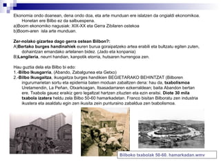Ekonomia ondo doanean, dena ondo doa, eta arte munduan ere islatzen da ongialdi ekonomikoa. Honetan ere Bilbo ez da salbuespena. a)Boom ekonomiko nagusiak: XIX-XX eta Gerra Zibilaren ostekoa b)Boom-aren  isla arte munduan. Zer-nolako gizartea dago gerra ostean Bilbon?: A) Bertako burges handinahiek  euren burua goraipatzeko artea erabili eta bultzatu egiten zuten, dohaintzan emandako artelanen bidez. (Jado eta konpania) B) Langileria , neurri handian, kanpotik etorria, hutsaren hurrengoa zen. Hau guztia dela eta Bilbo bi edo: 1.- Bilbo Ikusgarria , (Abando, Zabalgunea eta Getxo) 2.- Bilbo Ikusgaitza , ikusgaitza burges handikien BEGIETARAKO BEHINTZAT (Bilboren ingurumarietan sortu eta epidemia baten moduan zabaltzen dena: hau da,  txabolismoa  Uretamendin, La Peñan, Otxarkoagan, Itsasadarraren ezkerraldean; baita Abandon bertan ere. Txabola gauez eraikiz gero legaltzat hartzen zituzten eta ezin eraitsi.  Diote 30 mila txabola izatera  heldu zela Bilbo 50-60 hamarkadetan. Franco bisitan Bilboratu zen industria ikustera eta asaldatu egin zen ikusita zein punturaino zabaldua zen txabolismoa. Bilboko   txabolak  50-60.  hamarkadan.wmv 