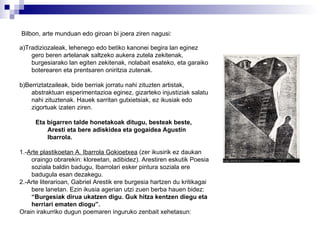 Bilbon,   arte munduan edo giroan bi joera ziren nagusi:   a)Tradiziozaleak, lehenego edo betiko kanonei begira lan eginez gero beren artelanak saltzeko aukera zutela zekitenak, burgesiarako lan egiten zekitenak, nolabait esateko, eta garaiko boterearen eta prentsaren oniritzia zutenak. b)Berriztatzaileak, bide berriak jorratu nahi zituzten artistak, abstraktuan esperimentazioa eginez, gizarteko injustiziak salatu nahi zituztenak. Hauek sarritan gutxietsiak, ez ikusiak edo zigortuak izaten ziren. Eta bigarren talde honetakoak ditugu, besteak beste, Aresti   eta bere adiskidea eta gogaidea Agustin Ibarrola. 1.- Arte plastikoetan A. Ibarrola Gokioetxea  (zer ikusirik ez daukan oraingo obrarekin: kloreetan, adibidez). Arestiren eskutik Poesia soziala baldin badugu, Ibarrolari esker pintura soziala ere badugula esan dezakegu.  2.-Arte literarioan, Gabriel Arestik ere burgesia hartzen du kritikagai bere lanetan. Ezin ikusia agerian utzi zuen berba hauen bidez:  “Burgesiak dirua ukatzen digu. Guk hitza kentzen diegu eta herriari ematen diogu”. Orain irakurriko dugun poemaren inguruko zenbait xehetasun: 