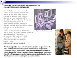 SOUVENIR D’ESPAGNE POUR MESDEMOISELLES SOLANJE ET HELENA GEREZIAGA Hau da Bilbo, esan zuen gizonak. Kapela zuria zeraman gizonak, eta Hau da Bilbo, esan zuen. Hau da Pinturaren museoa, esan zenuten. Peut-être, esan nuen,,ez dakit. Ez nekien. Ta zer? Ez naiz lotsatzen. Zergatik burjesa egonen da Museo honetan izenez, laudorioz, (Halako konteak eman zuen pintura hau), pilotuaren eta marineruaren izenak hilobi baten gainean ez daudenean? Zer da hori? Seinalatu zenuten leihotik. Deustuko Eskola. Jesuitena. Ez, hangoa. Egurrezko etxe haek. Ijitoak, esan nuen lotsaturik. Urrutian entzuten zen trumoia. Grekoa. Goia Gabriel Aresti, (Harri eta Herri)1963 Aresti ez dago ados museoak erakusten duen Bilbo burgesarekin, eta lotsa ere bada andereñoak inguruko txasbolismoari erreparatzen diotenean. Poema honen bidez,  salaketa bikoitza egiten du Arestik : batetik,  burgesiak herriari kentzen dion protagonismoa ; eta bestetik,  herriak sufritzen duen miseriari bizkarra emanda bizi da burgesia handiuste hori  nahiz haren lepotik aberasten ari den. 