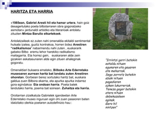 HARITZA ETA HARRIA « 1985ean, Gabriel Aresti hil eta hamar urtera , hain goiz desagertutako poeta bilbotarraren obra gogoratzeko asmotan» jardunaldi artistiko eta literarioak antolatu zituzten  Mintza Barullo elkartekoek .  Antolatzaileek ez zuten nahi omenaldia ekitaldi sentimental hutsala izatea, guztiz kontrakoa, horren bidez  Arestiren “radikalismoa ” nabarmendu nahi zuten , euskararik gabeko Bilbo  eremu lehor harekiko radikalismo maitagarria. Eta horrez gain,  euskararen alde zein gizakien askatasunaren alde egin zituen ahaleginak gogoratu. Omenaldiari bukaera emateko,  Bilboko Arte Ederretako museoaren aurrean haritz bat landatu zuten   Arestiren ohoretan . Gorbeian berez sortutako haritz bat, euskara galdua zuen Bilbora ekarria, eta apurka apurka indarrez gora egindakoa  Eta ondoan harria . Poeta batek landutako harria, poema bat soinean.  Zuhaitza eta harria. Oroitarrian zizelkatuta Gabrielek igandeetan Arte Ederretako museo inguruan egin ohi zuen paseoren baten  idatzitako olerkia poetaren autodefinizio hau:: “ Irrintzi gorri batekin  estaldu nituen  egunaren eta gauaren  ate meharrak. Sega zorrotz batekin ebaki nituen pagadiaren  azken lukurreriak.  Teneza gogor batekin  atera nituen debekazaleen  aginak. Gero hil  nintzen”   