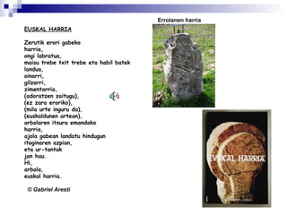 EUSKAL HARRIA      Zerutik erori gabeko  harria,  ongi labratua,  maisu trebe txit trebe eta habil batek  landua,  oinarri,  gilzarri,  zimentarria,  (adoratzen zaitugu),  (ez zara eroriko),  (mila urte inguru da),  (euskaldunen artean),  arbolaren itsura emandako  harria,  ajola gabean landatu hindugun  itoginaren azpian,  eta ur-tantak  jan hau.  Hi,  arbola,  euskal harria.        © Gabriel Aresti Errolanen harria 