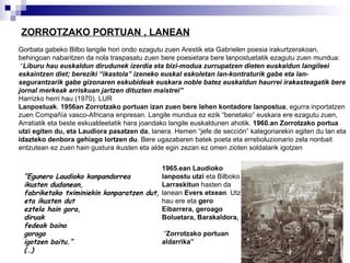 ZORROTZAKO PORTUAN , LANEAN Gorbata gabeko Bilbo langile hori ondo ezagutu zuen Arestik eta Gabrielen poesia irakurtzerakoan, behingoan nabaritzen da nola traspasatu zuen bere poesietara bere lanpostuetatik ezagutu zuen mundua: “ Liburu hau euskaldun dirudunek izerdia eta bizi-modua zurrupatzen dieten euskaldun langileei eskaintzen diet; bereziki “ikastola” izeneko euskal eskoletan lan-kontraturik gabe eta lan-segurantzarik gabe gizonaren eskubideak euskara noble batez euskaldun haurrei irakasteagatik bere jornal merkeak arriskuan jartzen dituzten maistrei” Harrizko herri hau (1970). LUR   Lanpostuak .  1956an Zorrotzako portuan izan zuen bere lehen kontadore lanpostua , egurra inportatzen zuen Compañía vasco-Africana enpresan. Langile mundua ez ezik “benetako” euskara ere ezagutu zuen, Arratiatik eta beste eskualdeetatik hara joandako langile euskaldunen ahotik.  1960.an Zorrotzako portua utzi egiten du, eta Laudiora pasatzen da , lanera. Hemen “jefe de sección” kategoriarekin egiten du lan eta  idazteko denbora gehiago lortzen du . Bere ugazabaren batek poeta eta erreboluzionario zela nonbait entzutean ez zuen hain gustura ikusten eta alde egin zezan ez omen zioten soldatarik igotzen   “ Egunero Laudioko kanpandorrea ikusten dudanean, fabriketako tximiniekin konparatzen dut, eta ikusten dut eztela hain gora, diruak fedeak baino gorago  igotzen baitu.” (…) 1965.ean Laudioko lanpostu utzi  eta Bilboko  Larraskitun  hasten da lanean  Evers etxean . Utzi hau ere eta  gero Eibarrera, geroago Boluetara, Barakaldora, “ Zorrotzako portuan aldarrika” 