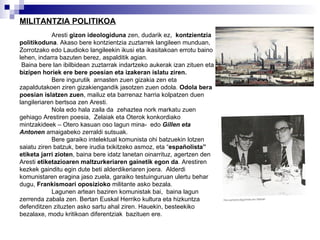 MILITANTZIA POLITIKOA Aresti  gizon ideologiduna  zen, dudarik ez,  kontzientzia politikoduna . Akaso bere kontzientzia zuztarrek langileen munduan, Zorrotzako edo Laudioko langileekin ikusi eta ikasitakoan errotu baino lehen, indarra bazuten berez, aspalditik agian. Baina bere lan ibilbidean zuztarrak indartzeko aukerak izan zituen eta  bizipen horiek ere bere poesian eta izakeran islatu ziren.  Bere ingurutik  arnasten zuen gizakia zen eta zapaldutakoen ziren gizakiengandik jasotzen zuen odola.  Odola bera poesian islatzen zuen , mailuz eta barrenaz harria kolpatzen duen langileriaren bertsoa zen Aresti.  Nola edo hala zaila da  zehaztea nork markatu zuen gehiago Arestiren poesia,  Zelaiak eta Oterok konkordiako mintzakideek – Otero kasuan oso lagun mina-  edo  Gillen eta Antonen  amaigabeko zerraldi sutsuak. Bere garaiko intelektual komunista ohi batzuekin lotzen saiatu ziren batzuk, bere irudia txikitzeko asmoz, eta “ españolista” etiketa jarri zioten , baina bere idatz lanetan oinarrituz, agertzen den Aresti  etiketazioaren maltzurkeriaren gainetik egon da . Arestiren kezkek gainditu egin dute beti alderdikeriaren joera.  Alderdi komunistaren eragina jaso zuela, garaiko testuinguruan ulertu behar dugu,  Frankismoari oposizioko  militante asko bezala. Lagunen artean baziren komunistak bai,  baina lagun zerrenda zabala zen. Bertan Euskal Herriko kultura eta hizkuntza defenditzen zituzten asko sartu ahal ziren. Hauekin, besteekiko bezalaxe, modu kritikoan diferentziak  bazituen ere.   