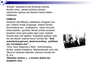Etxetik  itsasadarra eta Artxanda mendia ikusten ziren,  parean portuko aduana zaharraren egoitza eta ibaiaren beste aldean udaletxea. FAMILIA Arestiren aita Bilboko udaletxean zinegotzi izan zen: Gabino Aresti Zugazaga. Aitaren familia  Zornotzakoa zen , euskalduna , (aiton-amonak, izeko-osabak,  guztiak). Berak umetan euskara bazekien arren gero galdu egin zuen, Gabriel Arestik aitaz hitz egitean “euskaldun galdua” zela dio eta aitaren izaerari buruz horrela dio:  “Aita autoritarioa genuen, dezimononikoa,  politikan ere, horietakoa zen”…  Ama: Asun Segurola y Maiz , Karrantzakoa,  familia  erabat erdalduna. Migraziodunak ziren eta.  “ Berri-on ekarleari albiriste” poeman horrela dio  G. A-k.: “ Bizkaiko andrea. (…) lanaren alaba/ eta langileon ama. 