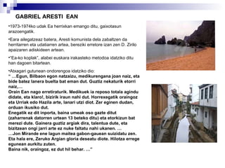 GABRIEL ARESTI  EAN 1973-1974ko udak Ea herrixkan emango ditu, gaixotasun arazoengatik. Eara ailegatzeaz batera, Aresti komunista dela zabaltzen da herritarren eta udatiarren artea, bereziki erretore izan zen D. Zirilo apaizaren adiskideen artean. “ Ea-ko koplak”, alabei euskara irakasteko metodoa  idatziko ditu han dagoen bitartean. Atxagari gutunean ondorengoa idatziko dio: “ … Egun, Bilbaon egon natzaizu, medikurengana joan naiz, eta bide batez lanera buelta bat eman dut. Guztiz nekaturik etorri naiz,…  Orain Ean nago erretiraturik. Medikuek ia reposo totala agindu didate, eta klaro!, bizirik iraun nahi dut. Horrexegatik oraingoz eta Urriak edo Hazila arte, lanari utzi diot. Zer eginen dudan, orduan ikusiko dut. Enegatik ez dit inporta, baina umeak oso gazte ditut (zaharrenak datorren urtean 13 beteko ditu) eta etorkizun bat merezi dute. Gainera guztiz argiak dira, talentua dute, eta bizitzean ongi jarri arte ez nuke faltatu nahi ukanen. … … Jon Mirande ene lagun maitea gabon-gauean suizidatu zen. Eta hala ere, Zeruko Argian gloria deseatu diote. Hilotza errege egunean aurkitu zuten. Baina nik, oraingoz, ez dut hil behar. …” 