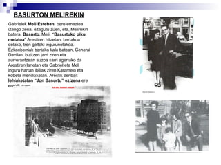 BASURTON MELIREKIN Gabrielek  Meli Esteban , bere emaztea izango zena, ezagutu zuen, eta, Melirekin batera,  Basurto.  Meli,  “Basurtuko piku melatua ” Arestiren hitzetan, bertakoa delako, tren geltoki ingurunetakoa. Ezkonberriak bertako kale batean, General Davilan, bizitzen jarri ziren eta aurrerantzean auzoa sarri agertuko da Arestiren lanetan eta Gabriel eta Meli inguru hartan ibiliak ziren Karamelo eta kobeta mendixketan. Arestik zenbait  lehiaketatan “Jon Basurtu” ezizena  ere erabili zuen. 