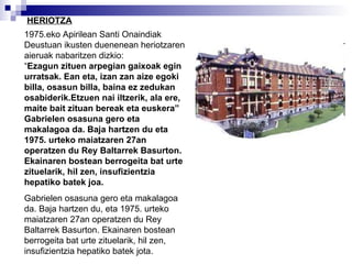 1975.eko Apirilean Santi Onaindiak Deustuan ikusten duenenean heriotzaren aieruak nabaritzen dizkio:  “ Ezagun zituen arpegian gaixoak egin urratsak. Ean eta, izan zan aize egoki billa, osasun billa, baina ez zedukan osabiderik.Etzuen nai iltzerik, ala ere, maite bait zituan bereak eta euskera” Gabrielen osasuna gero eta makalagoa da. Baja hartzen du eta 1975. urteko maiatzaren 27an operatzen du Rey Baltarrek Basurton. Ekainaren bostean berrogeita bat urte zituelarik, hil zen, insufizientzia hepatiko batek joa. Gabrielen osasuna gero eta makalagoa da. Baja hartzen du, eta 1975. urteko maiatzaren 27an operatzen du Rey Baltarrek Basurton. Ekainaren bostean berrogeita bat urte zituelarik, hil zen, insufizientzia hepatiko batek jota. HERIOTZA 