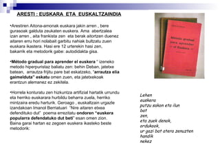 ARESTI : EUSKARA  ETA  EUSKALTZAINDIA Arestiren Aitona-amonak euskara jakin arren , bere gurasoak galduta zeukaten euskera. Ama  abertzalea izan arren , aita frankista zen  eta berak aitortzen duenez  aitaren erru hori nolabait garbitu nahiak bultzatu zuen  euskara ikastera. Hasi ere 12 urterekin hasi zen,  bakarrik eta metodorik gabe: autodidakta gisa. Método gradual para aprender el euskera  “ izeneko metodo hiperpuristaz baliatu zen: behin Deban, jatetxe batean,  arrautza frijitu pare bat eskatzeko, “ arrautza elia gaimelduta” eskatu  omen zuen, eta jatetxekoak erantzun alemanez ez zekitela. Horrela konturatu zen hizkuntza artifizial hartatik urrundu eta herriko euskarara hurbildu beharra zuela, herriko mintzaira eredu harturik. Geroago , euskaltzain urgazle izandakoan Imanol Berriatuari  “Nire aitaren etxea defendituko dut”  poema errezitatu  ondoren “euskera popularra defendatuko dut beti ” esan omen zion. Baina garai hartan ez zegoen euskera   ikasteko beste metodorik: Lehen euskera putzu sakon eta ilun bat zen, eta zuek denok, ordukook, ur gazi bat atera zenuzten  handik nekez 