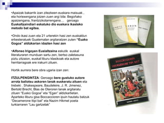 Apaizak bakarrik izan zitezkeen euskara maisuak , eta horiexengana jotzen zuen argi bila: Begoñako apaizengana, frantzizkotarrengana....  geroago  Euskaltzaindiari eskatuko dio euskara ikasteko metodo bat egitea. Ondo ikasi zuen eta 21 urterekin hasi zen euskaldun erbesteratuek Guatemalan argitaratzen zuten  “Euzko Gogoa” aldizkarian idazten hasi zen Alfonso Irigoyen Euslaltzaina  eskutik  euskal literaturaren munduan sartu zen, bertso zaletasuna piztu zitzaion, euskal liburu klasikoak eta autore herritarragoak ere irakurri zituen. Hortik aurrera bere obra ugaria izan zen: ITZULPENGINTZA : Geroago  bere gustuko autore arrotz baliotsu askoren lanak euskeratu zituen  eta trebeki . Shakespeare, Baudeleire, J. R. Jimenez, Bertold Brecht, Blas de Oteroren lanak argitaratu zituen “Eusko Gogoa” eta “Egan” aldizkartietan. Aparteko liburu gisa Boccaccioren ipuin hautatu batzuk “Decamerone ttipi bat” eta Nazim Hikmet poeta turkiarraren “Lau gartzelak” 