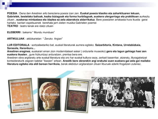 POESIA  : Dena den Arestiren arlo bereziena poesia izan zen.  Euskal poesia klasiko eta zaharkituaren lekuan, Gabrielek, bestelako balioak, kezka biziagoak eta forma hurbilagoak, euskera ulergarriago eta praktikoan  aurkeztu zituen ,  euskeraz mintzatzea eta idaztea ez zela atzerakoia aldarrikatuz . Bere poesiaren arrakasta hura ikusita  garai hartako  kantari ospetsuenek  berehala jarri zieten musika Gabrielen poemei TEATRO  : teatro lanak ere idatzi zituen ELEBERRI  : bakarra “ Mundu munduan” ARTIKULUAK  : aldizkarietan  “ Zeruko  Argian” LUR EDITORIALA  : sortzaileetariko bat, euskal literaturak aurrera egiteko.  Saizarbitoria, Kintana, Urretabizkaia, Sarasola, Haranburu... Arestiren eraginez , euskarari eman zion modernitateari esker ( ordurarte museoko)  gero eta lagun gehiago hasi zen euskera ikasten  , gure hizkuntzaz arduratzen, prentsa bera ere. Arestiren obra argitaratu arte euskal literatura eta oro har euskal kultura osoa, zerbait baserritar, atzeratu, liluragabetzat kontsideraturik zegoen kaletar “ikasien” artean.  Arestik bere obrarekin argi erakutsi zuen euskara gai zela goi mailako literatura egiteko   eta aldi berean herrikoia,  berak elebidun argitaratzen zituen liburuek ederki frogatzen zutenez.   