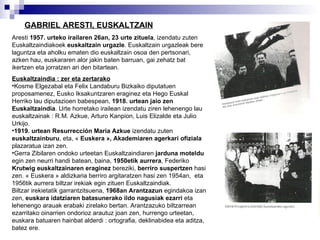 GABRIEL ARESTI, EUSKALTZAIN   Aresti  1957. urteko irailaren 26an, 23 urte zituela , izendatu zuten Euskaltzaindiakoek  euskaltzain urgazle . Euskaltzain urgazleak bere laguntza eta aholku ematen dio euskaltzain osoa den pertsonari, azken hau, euskararen alor jakin baten barruan, gai zehatz bat ikertzen eta jorratzen ari den bitartean. Euskaltzaindia : zer eta zertarako   Kosme Elgezabal eta Felix Landaburu Bizkaiko diputatuen proposamenez, Eusko Iksakuntzaren eraginez eta Hego Euskal Herriko lau diputazioen babespean,  1918. urtean jaio zen Euskaltzaindia . Urte horretako irailean izendatu ziren lehenengo lau euskaltzainak : R.M. Azkue, Arturo Kanpion, Luis Elizalde eta Julio Urkijo. 1919. urtean Resurrección Maria Azkue  izendatu zuten  euskaltzainburu , eta, «  Euskera », Akademiaren agerkari ofiziala  plazaratua izan zen. Gerra Zibilaren ondoko urteetan Euskaltzaindiaren  jarduna moteldu  egin zen neurri handi batean, baina,  1950etik aurrera , Federiko  Krutwig euskaltzainaren eraginez  bereziki,  berriro suspertzen  hasi zen. « Euskera » aldizkaria berriro argitaratzen hasi zen 1954an,  eta 1956tik aurrera biltzar irekiak egin zituen Euskaltzaindiak. Biltzar irekietatik garrantzitsuena,  1968an Arantzazun  egindakoa izan zen,  euskara idatziaren batasunerako ildo nagusiak ezarri  eta lehenengo arauak erabaki zirelako bertan. Arantzazuko biltzarrean ezarritako oinarrien ondorioz arautuz joan zen, hurrengo urteetan, euskara batuaren hainbat alderdi : ortografia, deklinabidea eta aditza, batez ere. 