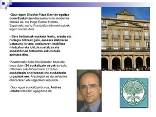 Gaur egun Bilboko Plaza Barrian egoitza duen Euskaltzaindia  euskararen akademia ofiziala da, eta Hego Euskal Herriko, Espainiako nahiz Frantziako administrazioek legez onetsia dute. Bere helburuak euskara ikertu, arautu eta hiztegia biltzeaz gain, euskara idatziaren batasuna lortzea, euskararen erabilera mintzatua eta idatzia sustatzea eta euskaldunen hizkuntza eskubideak zaintzea dira. Akademiako kide dira bileretan hitza eta boza duten  24 euskaltzain osoak  ez ezik, hitzerako eskubidea baino ez duten  euskaltzain ohorezkoak  eta  euskaltzain urgazleak ere . Arautegiak ez du zehazten ohorezkoen eta urgazleen kopururik. Gaur egun euskaltzainburua,  Andres Urrutia  bizkaitar legegizona da.  