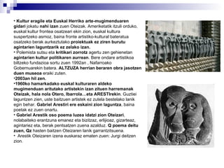 Kultur eragile   eta Euskal Herriko arte-mugimenduaren gidari  jokatu  nahi izan  zuen Oteizak. Ameriketatik itzuli orduko, euskal kultur frontea osatzeari ekin zion, euskal kultura suspertzeko asmoz, baina fronte artistiko-kultural bateratua osatzeko berak aurkeztutako  proiektuak ez ziren burutu agintarien laguntzarik ez zelako izan. Polemista sutsu eta  kritikari zorrotz  agertu zen gehienetan  agintarien kultur politikaren aurrean . Bere ondare artistikoa biltzeko fundazioa sortu zuen 1992an , Nafarroako Gobernuarekin batera.  ALTZUZA herrian beraren obra jasotzen duen museoa  eraiki zuten. 2003an hil zen. 1960ko hamarkadako euskal kulturaren aldeko mugimenduan aritutako artistekin izan zituen harremanak Oteizak, hala nola Otero, Ibarrola…eta ARESTIrekin . Guztiei laguntzen zien, uste baitzuen artistek ez zutela bestelako lanik egin behar.  Gabriel Arestiri ere eskaini zion laguntza , baina poetak ez zuen onartu.  Gabriel Arestik oso poema luzea idatzi zion Oteizari , nolabaiteko erantzuna emanez eta bizitzaz, erlijioaz, gizarteaz, agintariez eta, berak pentsatzen zuena azalduz.  Q poema deitu zuen, Qz  hasten baitzen Oteizaren lanik garrantzitsuena.  Arestik Oteizaren izena euskaraz ematen zuen: Jurgi deitzen zion. 