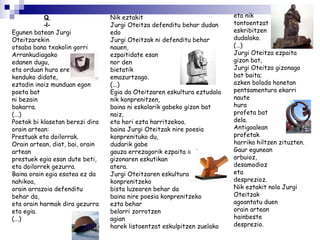 Q  -l- Egunen batean Jurgi Oteitzarekin otsaba bana txakolin gorri Arrankudiagako edanen dugu, eta orduan hura ere kenduko didate, eztadin inoiz munduan egon poeta bat ni bezain bakarra. (...) Poetak bi klasetan berezi dira orain artean: Prestuak eta doilorrak. Orain artean, diot, bai, orain artean  prestuek egia esan dute beti, eta doilorrek gezurra. Baina orain egia esatea ez da nahikoa, orain arrazoia defenditu behar da, eta orain harmak dira gezurra eta egia. (...) Nik eztakit Jurgi Oteitza defenditu behar dudan  edo Jurgi Oteitzak ni defenditu behar nauen, ezpaitidate esan nor den  bietatik emazurtzago. (...) Egia da Oteitzaren eskultura eztudala nik konprenitzen, baina ni eskolarik gabeko gizon bat naiz, eta hori ezta harritzekoa. baina Jurgi Oteitzak nire poesia konprenituko du, dudarik gabe gauza errezagorik ezpaita inoiz gizonaren eskutikan  atera. Jurgi Oteitzaren eskultura konprenitzeko bista luzearen behar da baina nire poesia konprenitzeko ezta behar belarri zorrotzen agian harek listoentzat eskulpitzen zuelako eta nik tontoentzat eskribitzen dudalako. (…) Jurgi Oteitza ezpaita gizon bat, Jurgi Oteitza gizonago bat baita; azken bolada honetan pentsamentura ekarri naute hura profeta bat dela. Antigoalean profetak harrika hiltzen zituzten. Gaur egunean arbuioz, desamodioz eta desprezioz. Nik eztakit nola Jurgi Oteitzak agoantatu duen  orain artean  hainbeste desprezio. 