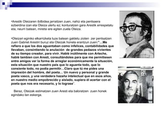 Arestik Oteizaren ibilbidea jarraitzen zuen, nahiz eta pentsaera ezberdina izan eta Oteiza ulertu ez; konturatzen gara Arestik errespetatu eta, neurri batean, miretsi ere egiten zuela Oteiza. Oteizari eginiko elkarrizketa luze batean galdetu zioten  zer pentsatzen zuen Gabriel Arestiri buruz eta Oteizak honela erantzun zuen :”…Me refiero a que los dos aguantaban como infelices, contabilidades que llevaban, consintiendo la anulación  de grandes pedazos vivientes de su tiempo creador, para vivir. Hablé inútilmente con Arteche, hablé tambien con Aresti, consultándoles para que me permitiesen  entre amigos ver la forma de arreglar económicamente la situación, esta situación que nuestro pais que lo aguanta todo, que lo consiente todo, no podía permitir…Claro que tú me pides una impresión del hombre, del poeta… Un nuevo y personal y grande poeta vasco, y una verdadera hazaña intelectual que en esos años, en nuestro medio empobrecido y aislado, supiera él acertar con el poeta que nos era necesario, y lo lograse ”. Beraz, Oteizak estimatzen zuen Aresti eta baloratzen  zuen honek egindako lan eskerga. 