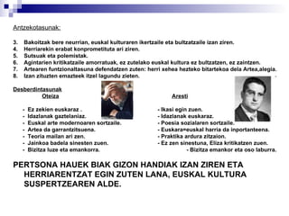 Antzekotasunak: Bakoitzak bere neurrian, euskal kulturaren ikertzaile eta bultzatzaile izan ziren. Herriarekin erabat konprometituta ari ziren. Sutsuak eta polemistak. Agintarien kritikatzaile amorratuak, ez zutelako euskal kultura ez bultzatzen, ez zaintzen. Artearen funtzionaltasuna defendatzen zuten: herri xehea hezteko bitartekoa dela Artea,alegia. Izan zituzten emazteek itzel lagundu zieten. Desberdintasunak Oteiza   Aresti -  Ez zekien euskaraz . - Ikasi egin zuen. -  Idazlanak gaztelaniaz. - Idazlanak euskaraz. -  Euskal arte modernoaren sortzaile. - Poesia sozialaren sortzaile. -  Artea da garrantzitsuena. - Euskara=euskal harria da inportanteena. -  Teoria mailan ari zen. - Praktika ardura zitzaion. -  Jainkoa badela sinesten zuen. - Ez zen sinestuna, Eliza kritikatzen zuen. -  Bizitza luze eta emankorra. - Bizitza emankor eta oso laburra. PERTSONA HAUEK BIAK GIZON HANDIAK IZAN ZIREN ETA HERRIARENTZAT EGIN ZUTEN LANA, EUSKAL KULTURA SUSPERTZEAREN ALDE. 