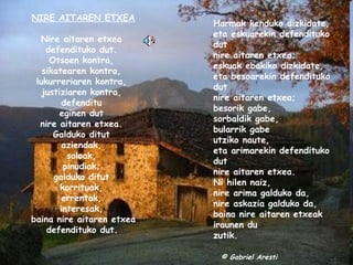NIRE AITAREN ETXEA Nire aitaren etxea  defendituko dut.  Otsoen kontra,  sikatearen kontra,  lukurreriaren kontra,  justiziaren kontra,  defenditu  eginen dut  nire aitaren etxea.  Galduko ditut  aziendak,  soloak,  pinudiak;  galduko ditut  korrituak,  errentak,  interesak,  baina nire aitaren etxea defendituko dut.   Harmak kenduko dizkidate,  eta eskuarekin defendituko dut  nire aitaren etxea;  eskuak ebakiko dizkidate,  eta besoarekin defendituko dut  nire aitaren etxea;  besorik gabe,  sorbaldik gabe,  bularrik gabe  utziko naute,  eta arimarekin defendituko dut  nire aitaren etxea.  Ni hilen naiz,  nire arima galduko da,  nire askazia galduko da,  baina nire aitaren etxeak  iraunen du  zutik.        © Gabriel Aresti 