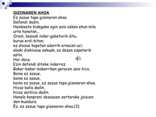 GIZONAREN AHOA   Ez zazue tapa gizonaren ahoa. Defendi dadin.  Hainbeste bidegabe egin zaio azken ehun mila urte honetan...  Orain, besoak indar-gabeturik ditu,  burua erdi-bitan;  ez diozue kopetan adarrik ernacen uci;  ebaki dizkiozue eskuak, ez dezan ezpatarik astin.  Hor daca.  Ezin defendi diteke indarrez.  Bakar-bakar-bakarrikan geracen zaio hica.  Baina ez zazue,  baina ez zazue,  baina ez zazue, ez zazue tapa gizonaren ahoa.  Hicaz balia dadin,  hicaz zerbica dadin.  Honela konpreni dezazuen zertarako jaiocen den mundura.  Ez, ez zazue tapa gizonaren ahoa.(3) 