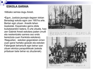 ESKOLA GARAIA Albiako semea dugu Aresti. Egun, Justizia jauregia dagoen tokian Berastegi eskola egon zen 1957ra arte. Bertan egin zituen  Arestik lehen ikasketak. Espainiako gerra zibila bukatzearekin batera, 6 urte zituela, hasi zen Gabriel Aresti eskolara joaten (mutil eta neskentzako sarrera oso ondo bereiztuta zuen frankista eskolara).  Nagusitan,  askotan gogoratzen omen zuen garai hartako goseak eta eskolan Falangeak beharturik egin behar izan zituen ekintza parapolitikoak (eskola pribatuan bete behar ez zituztenak).  