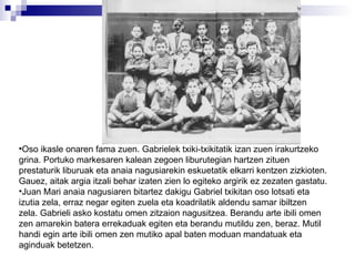 Oso ikasle onaren fama zuen. Gabrielek txiki-txikitatik izan zuen irakurtzeko grina. Portuko markesaren kalean zegoen liburutegian hartzen zituen prestaturik liburuak eta anaia nagusiarekin eskuetatik elkarri kentzen zizkioten. Gauez, aitak argia itzali behar izaten zien lo egiteko argirik ez zezaten gastatu. Juan Mari anaia nagusiaren bitartez dakigu Gabriel txikitan oso lotsati eta izutia zela, erraz negar egiten zuela eta koadrilatik aldendu samar ibiltzen zela. Gabrieli asko kostatu omen zitzaion nagusitzea. Berandu arte ibili omen zen amarekin batera errekaduak egiten eta berandu mutildu zen, beraz. Mutil handi egin arte ibili omen zen mutiko apal baten moduan mandatuak eta aginduak betetzen. 