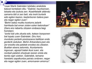 Juan Marik Gabrielen txikitako anekdota batzuk kontatzen ditu: “ Gabriel, haurtzaroan, lotsatia eta izukoia zen. Koadriletatik aldendu samarra ibili oi zen beti, eta inork burlarik edo egiten bazion, baztertxoren batera joan eta negar egiten zuen”. “ Behin batez mutiko koxkorra zelarik harrikada bat eman zioten ezker betondoan” (Gero ere nabaritu zitzaion ondoeza begi horretan) “ zortzi bat urte zituela edo, kalean txanponen bat topatu zuen Gabrielek. Diru hori, munduko perlarik preziosoena bailitzan ondo gorderik zedukan. Behin Artxandara joan eta zer erosiko eta patatak erostea otu zitzaion. Bueltan etxera zetorrela, Aiuntamentu inguruan, aguazil batek ikusi zuen, eta nonbait patatok ohostuak izanen zirela eta kendu egin zizkion. Gabrielek, tamaina haretako zapalkuntza pairatu ondoren, negar eta negar egiten zuen, amorruaren amorruz”. 