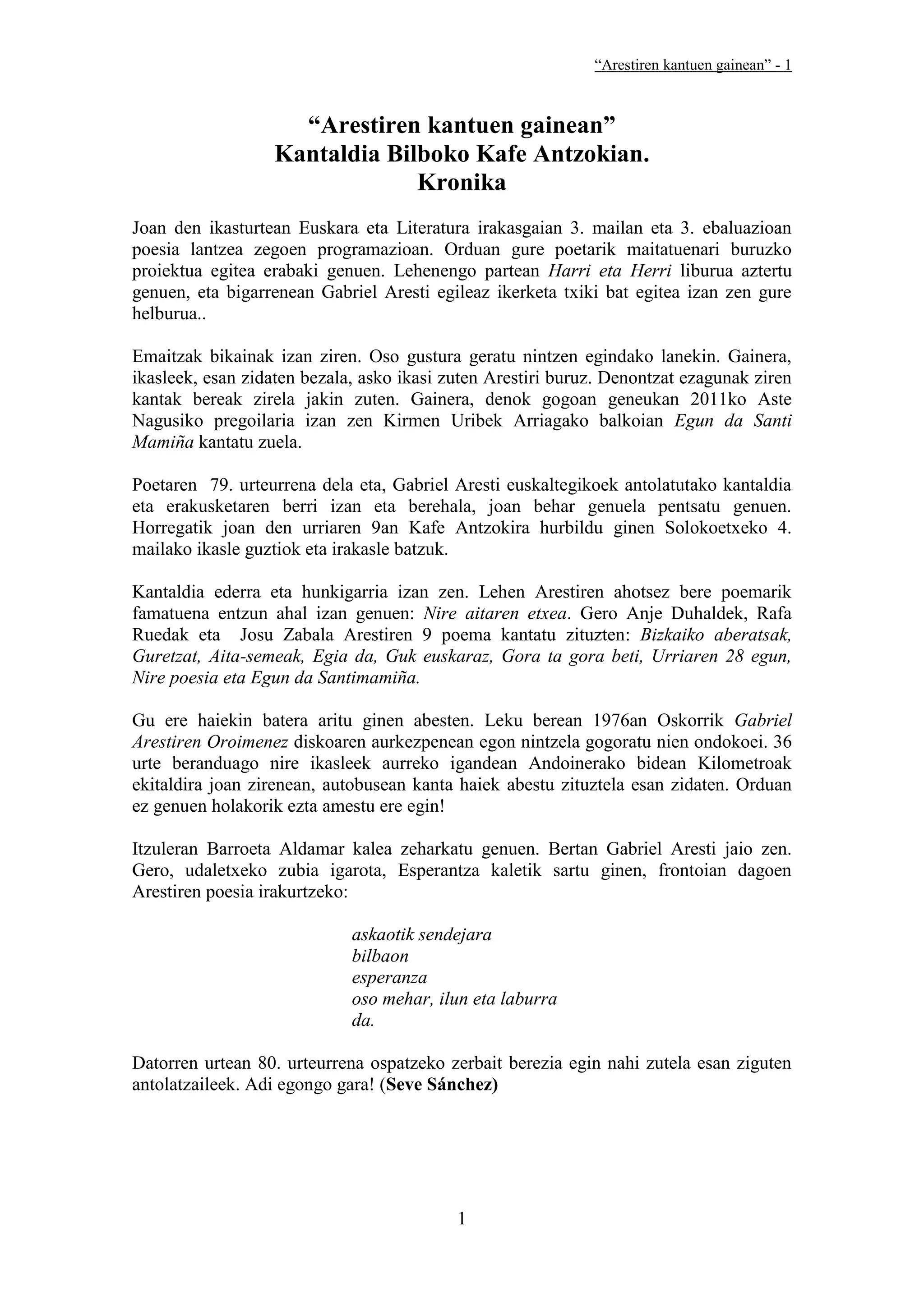 “Arestiren kantuen gainean” - 1



                    “Arestiren kantuen gainean”
                  Kantaldia Bilboko Kafe Antzokian.
                               Kronika
Joan den ikasturtean Euskara eta Literatura irakasgaian 3. mailan eta 3. ebaluazioan
poesia lantzea zegoen programazioan. Orduan gure poetarik maitatuenari buruzko
proiektua egitea erabaki genuen. Lehenengo partean Harri eta Herri liburua aztertu
genuen, eta bigarrenean Gabriel Aresti egileaz ikerketa txiki bat egitea izan zen gure
helburua..

Emaitzak bikainak izan ziren. Oso gustura geratu nintzen egindako lanekin. Gainera,
ikasleek, esan zidaten bezala, asko ikasi zuten Arestiri buruz. Denontzat ezagunak ziren
kantak bereak zirela jakin zuten. Gainera, denok gogoan geneukan 2011ko Aste
Nagusiko pregoilaria izan zen Kirmen Uribek Arriagako balkoian Egun da Santi
Mamiña kantatu zuela.

Poetaren 79. urteurrena dela eta, Gabriel Aresti euskaltegikoek antolatutako kantaldia
eta erakusketaren berri izan eta berehala, joan behar genuela pentsatu genuen.
Horregatik joan den urriaren 9an Kafe Antzokira hurbildu ginen Solokoetxeko 4.
mailako ikasle guztiok eta irakasle batzuk.

Kantaldia ederra eta hunkigarria izan zen. Lehen Arestiren ahotsez bere poemarik
famatuena entzun ahal izan genuen: Nire aitaren etxea. Gero Anje Duhaldek, Rafa
Ruedak eta Josu Zabala Arestiren 9 poema kantatu zituzten: Bizkaiko aberatsak,
Guretzat, Aita-semeak, Egia da, Guk euskaraz, Gora ta gora beti, Urriaren 28 egun,
Nire poesia eta Egun da Santimamiña.

Gu ere haiekin batera aritu ginen abesten. Leku berean 1976an Oskorrik Gabriel
Arestiren Oroimenez diskoaren aurkezpenean egon nintzela gogoratu nien ondokoei. 36
urte beranduago nire ikasleek aurreko igandean Andoinerako bidean Kilometroak
ekitaldira joan zirenean, autobusean kanta haiek abestu zituztela esan zidaten. Orduan
ez genuen holakorik ezta amestu ere egin!

Itzuleran Barroeta Aldamar kalea zeharkatu genuen. Bertan Gabriel Aresti jaio zen.
Gero, udaletxeko zubia igarota, Esperantza kaletik sartu ginen, frontoian dagoen
Arestiren poesia irakurtzeko:

                             askaotik sendejara
                             bilbaon
                             esperanza
                             oso mehar, ilun eta laburra
                             da.

Datorren urtean 80. urteurrena ospatzeko zerbait berezia egin nahi zutela esan ziguten
antolatzaileek. Adi egongo gara! (Seve Sánchez)




                                           1
 