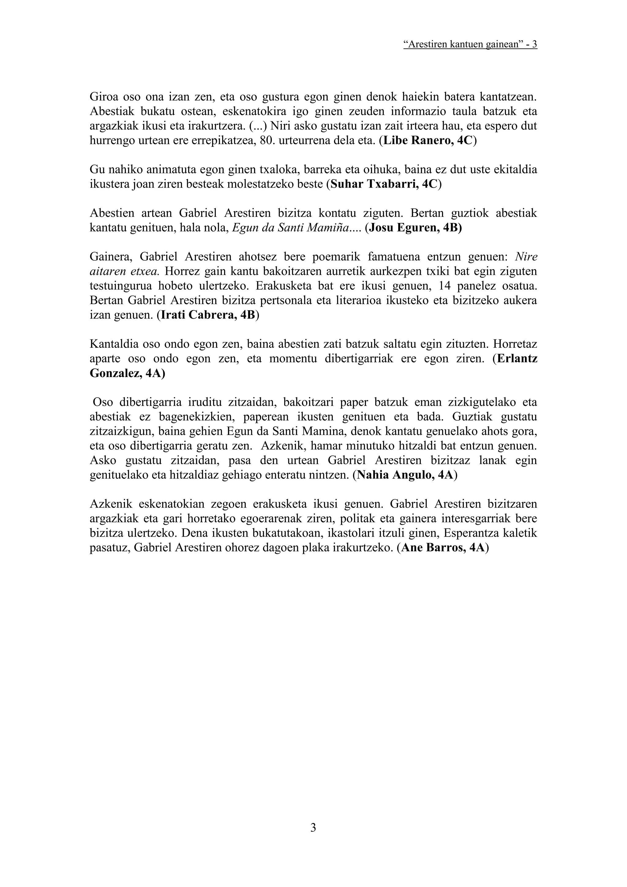 “Arestiren kantuen gainean” - 3




Giroa oso ona izan zen, eta oso gustura egon ginen denok haiekin batera kantatzean.
Abestiak bukatu ostean, eskenatokira igo ginen zeuden informazio taula batzuk eta
argazkiak ikusi eta irakurtzera. (...) Niri asko gustatu izan zait irteera hau, eta espero dut
hurrengo urtean ere errepikatzea, 80. urteurrena dela eta. (Libe Ranero, 4C)

Gu nahiko animatuta egon ginen txaloka, barreka eta oihuka, baina ez dut uste ekitaldia
ikustera joan ziren besteak molestatzeko beste (Suhar Txabarri, 4C)

Abestien artean Gabriel Arestiren bizitza kontatu ziguten. Bertan guztiok abestiak
kantatu genituen, hala nola, Egun da Santi Mamiña.... (Josu Eguren, 4B)

Gainera, Gabriel Arestiren ahotsez bere poemarik famatuena entzun genuen: Nire
aitaren etxea. Horrez gain kantu bakoitzaren aurretik aurkezpen txiki bat egin ziguten
testuingurua hobeto ulertzeko. Erakusketa bat ere ikusi genuen, 14 panelez osatua.
Bertan Gabriel Arestiren bizitza pertsonala eta literarioa ikusteko eta bizitzeko aukera
izan genuen. (Irati Cabrera, 4B)

Kantaldia oso ondo egon zen, baina abestien zati batzuk saltatu egin zituzten. Horretaz
aparte oso ondo egon zen, eta momentu dibertigarriak ere egon ziren. (Erlantz
Gonzalez, 4A)

 Oso dibertigarria iruditu zitzaidan, bakoitzari paper batzuk eman zizkigutelako eta
abestiak ez bagenekizkien, paperean ikusten genituen eta bada. Guztiak gustatu
zitzaizkigun, baina gehien Egun da Santi Mamina, denok kantatu genuelako ahots gora,
eta oso dibertigarria geratu zen. Azkenik, hamar minutuko hitzaldi bat entzun genuen.
Asko gustatu zitzaidan, pasa den urtean Gabriel Arestiren bizitzaz lanak egin
genituelako eta hitzaldiaz gehiago enteratu nintzen. (Nahia Angulo, 4A)

Azkenik eskenatokian zegoen erakusketa ikusi genuen. Gabriel Arestiren bizitzaren
argazkiak eta gari horretako egoerarenak ziren, politak eta gainera interesgarriak bere
bizitza ulertzeko. Dena ikusten bukatutakoan, ikastolari itzuli ginen, Esperantza kaletik
pasatuz, Gabriel Arestiren ohorez dagoen plaka irakurtzeko. (Ane Barros, 4A)




                                              3
 