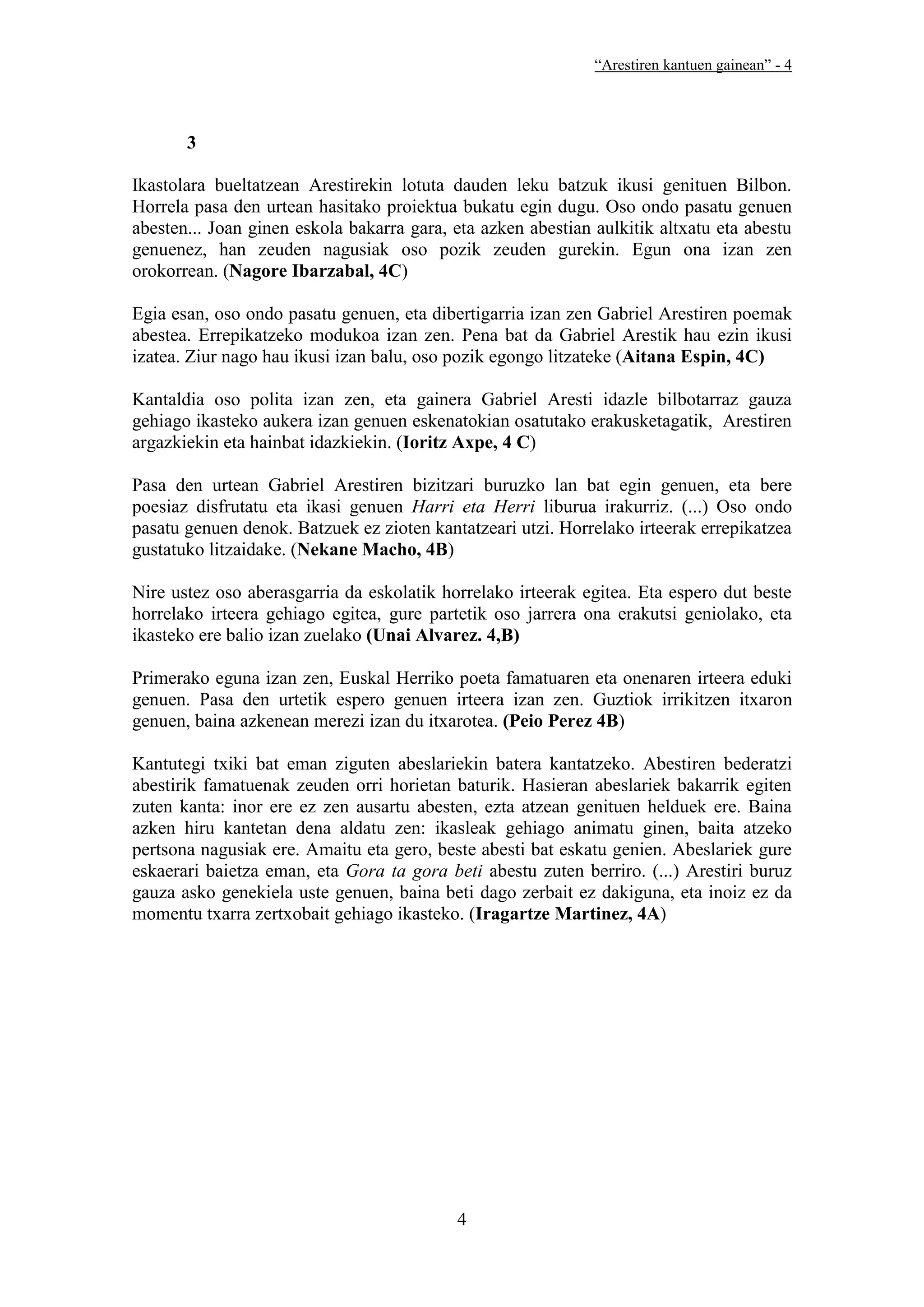 “Arestiren kantuen gainean” - 4




       3

Ikastolara bueltatzean Arestirekin lotuta dauden leku batzuk ikusi genituen Bilbon.
Horrela pasa den urtean hasitako proiektua bukatu egin dugu. Oso ondo pasatu genuen
abesten... Joan ginen eskola bakarra gara, eta azken abestian aulkitik altxatu eta abestu
genuenez, han zeuden nagusiak oso pozik zeuden gurekin. Egun ona izan zen
orokorrean. (Nagore Ibarzabal, 4C)

Egia esan, oso ondo pasatu genuen, eta dibertigarria izan zen Gabriel Arestiren poemak
abestea. Errepikatzeko modukoa izan zen. Pena bat da Gabriel Arestik hau ezin ikusi
izatea. Ziur nago hau ikusi izan balu, oso pozik egongo litzateke (Aitana Espin, 4C)

Kantaldia oso polita izan zen, eta gainera Gabriel Aresti idazle bilbotarraz gauza
gehiago ikasteko aukera izan genuen eskenatokian osatutako erakusketagatik, Arestiren
argazkiekin eta hainbat idazkiekin. (Ioritz Axpe, 4 C)

Pasa den urtean Gabriel Arestiren bizitzari buruzko lan bat egin genuen, eta bere
poesiaz disfrutatu eta ikasi genuen Harri eta Herri liburua irakurriz. (...) Oso ondo
pasatu genuen denok. Batzuek ez zioten kantatzeari utzi. Horrelako irteerak errepikatzea
gustatuko litzaidake. (Nekane Macho, 4B)

Nire ustez oso aberasgarria da eskolatik horrelako irteerak egitea. Eta espero dut beste
horrelako irteera gehiago egitea, gure partetik oso jarrera ona erakutsi geniolako, eta
ikasteko ere balio izan zuelako (Unai Alvarez. 4,B)

Primerako eguna izan zen, Euskal Herriko poeta famatuaren eta onenaren irteera eduki
genuen. Pasa den urtetik espero genuen irteera izan zen. Guztiok irrikitzen itxaron
genuen, baina azkenean merezi izan du itxarotea. (Peio Perez 4B)

Kantutegi txiki bat eman ziguten abeslariekin batera kantatzeko. Abestiren bederatzi
abestirik famatuenak zeuden orri horietan baturik. Hasieran abeslariek bakarrik egiten
zuten kanta: inor ere ez zen ausartu abesten, ezta atzean genituen helduek ere. Baina
azken hiru kantetan dena aldatu zen: ikasleak gehiago animatu ginen, baita atzeko
pertsona nagusiak ere. Amaitu eta gero, beste abesti bat eskatu genien. Abeslariek gure
eskaerari baietza eman, eta Gora ta gora beti abestu zuten berriro. (...) Arestiri buruz
gauza asko genekiela uste genuen, baina beti dago zerbait ez dakiguna, eta inoiz ez da
momentu txarra zertxobait gehiago ikasteko. (Iragartze Martinez, 4A)




                                           4
 