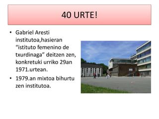 40 URTE!
• Gabriel Aresti
  institutoa,hasieran
  “istituto femenino de
  txurdinaga” deitzen zen,
  konkretuki urriko 29an
  1971.urtean.
• 1979.an mixtoa bihurtu
  zen institutoa.
 