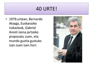 40 URTE!
• 1979.urtean, Bernardo
  Atxaga, Euskarazko
  irakasleak, Gabriel
  Aresti izena jartzeko
  proposatu zuen, eta
  mundo guztia gustuko
  izan zuen izen hori.
 