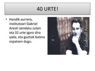 40 URTE!
• Handik aurrera,
  institutoari Gabriel
  Aresti izendatu zuten
  eta 32 urte igaro dira
  yada, eta guztiak batera
  ospatzen dugu.
 