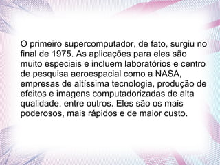 O primeiro supercomputador, de fato, surgiu no 
final de 1975. As aplicações para eles são 
muito especiais e incluem laboratórios e centro 
de pesquisa aeroespacial como a NASA, 
empresas de altíssima tecnologia, produção de 
efeitos e imagens computadorizadas de alta 
qualidade, entre outros. Eles são os mais 
poderosos, mais rápidos e de maior custo. 
 